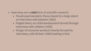 • Interviews are a valid form of scientific research!
• Freuds psychoanalytic theory based to a large extent
on interviews with patients (1963)
• Piaglet theory on child development formed through
interviews with children (1930)
• Design of consumer products heavily focused by
interviews, with Dichter (1960) leading in this)
 