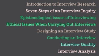 Introduction to Interview Research
Seven Steps of an Interview Inquiry
Epistemological issues of Interviewing
Ethical Issues When Carrying Out Interviews
Designing an Interview Study
Conducting an Interview
Interview Quality
Interview Analysis
 