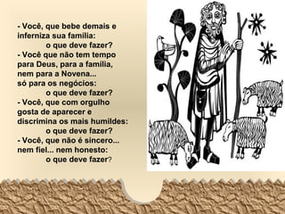 - Você, que bebe demais e
inferniza sua família:
        o que deve fazer?
- Você que não tem tempo
para Deus, para a família,
nem para a Novena...
só para os negócios:
        o que deve fazer?
- Você, que com orgulho
gosta de aparecer e
discrimina os mais humildes:
        o que deve fazer?
- Você, que não é sincero...
nem fiel... nem honesto:
        o que deve fazer?
 
