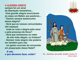 A ALEGRIA CRISTÃ
sempre foi um sinal
da libertação messiânica...
 Uma grande alegria anunciaram
os anjos em Belém aos pastores...
* Damos sempre testemunho
dessa alegria?
- Será que as nossas comunidades
são espaços
  onde se nota a alegria pelo amor
e pela presença de Deus?
- Será que semeamos ao redor
  de nós mais alegria, ou tristeza?
- Semear mais alegria não poderia
ser também para nós
  um gesto concreto de conversão
em preparação desse Natal?
  E nós,
o que devemos fazer, então?           Pe. Antônio Geraldo Dalla Costa CS
                                                               16.12.2012
 