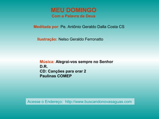 MEU DOMINGO
            Com a Palavra de Deus

   Meditada por: Pe. Antônio Geraldo Dalla Costa CS


    Ilustração: Nelso Geraldo Ferronatto




      Música: Alegrai-vos sempre no Senhor
      D.R.
      CD: Canções para orar 2
      Paulinas COMEP




Acesse o Endereço: http://www.buscandonovasaguas.com
 
