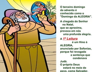 O terceiro domingo
do advento é
conhecido como o
"Domingo da ALEGRIA".
A chegada do Senhor
  no Natal,
que se aproxima,
provoca em nós
  uma profunda alegria.
A 1ª Leitura
         é um Hino à
ALEGRIA,
anunciado por Sofonias,
porque foi revogada
        a sentença que
          condenava
Judá.
O próprio Deus
  estará no meio do
povo, como Salvador.
 