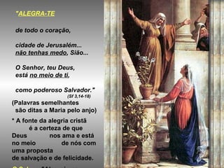 "ALEGRA-TE

 de todo o coração,

 cidade de Jerusalém...
 não tenhas medo, Sião...

 O Senhor, teu Deus,
 está no meio de ti,

 como poderoso Salvador."
                  (Sf 3,14-18)
(Palavras semelhantes
 são ditas a Maria pelo anjo)
* A fonte da alegria cristã
      é a certeza de que
Deus         nos ama e está
no meio          de nós com
uma proposta
de salvação e de felicidade.
 