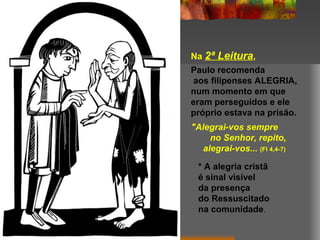 Na 2ª Leitura,
Paulo recomenda
aos filipenses ALEGRIA,
num momento em que
eram perseguidos e ele
próprio estava na prisão.
"Alegrai-vos sempre
     no Senhor, repito,
   alegrai-vos... (Fl 4,4-7)

  * A alegria cristã
  é sinal visível
  da presença
  do Ressuscitado
  na comunidade.
 