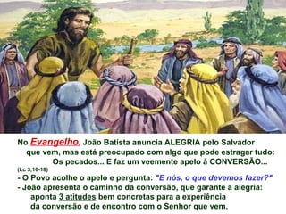 No Evangelho, João Batista anuncia ALEGRIA pelo Salvador
  que vem, mas está preocupado com algo que pode estragar tudo:
        Os pecados... E faz um veemente apelo à CONVERSÃO...
(Lc 3,10-18)
- O Povo acolhe o apelo e pergunta: "E nós, o que devemos fazer?"
- João apresenta o caminho da conversão, que garante a alegria:
    aponta 3 atitudes bem concretas para a experiência
    da conversão e de encontro com o Senhor que vem.
 