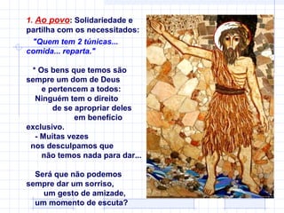 1. Ao povo: Solidariedade e
partilha com os necessitados:
  "Quem tem 2 túnicas...
comida... reparta."

 * Os bens que temos são
sempre um dom de Deus
    e pertencem a todos:
  Ninguém tem o direito
       de se apropriar deles
             em benefício
exclusivo.
  - Muitas vezes
 nos desculpamos que
    não temos nada para dar...

  Será que não podemos
sempre dar um sorriso,
    um gesto de amizade,
  um momento de escuta?
 