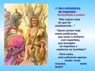 2. Aos cobradores
  de impostos:
 Honestidade e justiça:
  "Não cobrar mais
  do que foi
estabelecido..."
* Quem seriam hoje
esses publicanos,
  que usam o dinheiro
    com esperteza,
  que sonegam
   os impostos e
 exploram os humildes?
  - Para estes,
  será suficiente apenas
       recitar umas
orações,            neste
Natal?
 