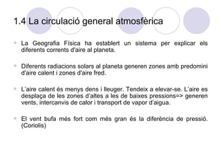 1.4 La circulació general atmosfèrica La Geografia Física ha establert un sistema per explicar els diferents corrents d'aire al planeta. Diferents radiacions solars al planeta generen zones amb predomini d'aire calent i zones d'aire fred. L’aire calent és menys dens i lleuger. Tendeix a elevar-se. L’aire es desplaça de les zones d’altes a les de baixes pressions=> generen vents, intercanvis de calor i transport de vapor d’aigua. El vent bufa més fort com més gran és la diferència de pressió. (Coriolis)  