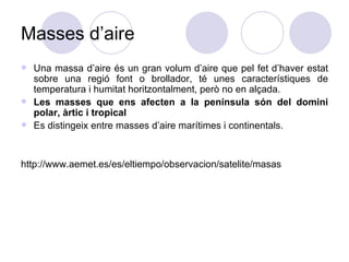 Masses d’aire Una massa d’aire és un gran volum d’aire que pel fet d’haver estat sobre una regió font o brollador, té unes característiques de temperatura i humitat horitzontalment, però no en alçada.  Les masses que ens afecten a la península són del domini polar, àrtic i tropical  Es distingeix entre masses d’aire marítimes i continentals.  http://www.aemet.es/es/eltiempo/observacion/satelite/masas 