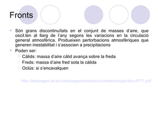 Fronts Són grans discontinuïtats en el conjunt de masses d’aire, que oscil.len al llarg de l’any segons les variacions en la circulació general atmosfèrica. Produeixen pertorbacions atmosfèriques que generen inestabilitat i s’associen a precipitacions Poden ser: Càlids: massa d’aire càlid avança sobre la freda Freds: massa d’aire fred sota la càlida Oclús: si s’encavalquen http ://webpages.ull.es/users/jcguerra/docencia/meteorologia/docu/PT7.pdf 