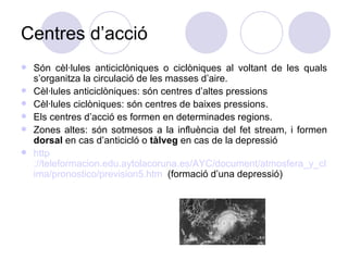 Centres d’acció Són cèl·lules anticiclòniques o ciclòniques al voltant de les quals s’organitza la circulació de les masses d’aire. Cèl·lules anticiclòniques: són centres d’altes pressions  Cèl·lules ciclòniques: són centres de baixes pressions.  Els centres d’acció es formen en determinades regions. Zones altes: són sotmesos a la influència del fet stream, i formen  dorsal  en cas d’anticicló o  tàlveg  en cas de la depressió  http ://teleformacion.edu.aytolacoruna.es/AYC/document/atmosfera_y_clima/pronostico/prevision5.htm   (formació d’una depressió) 