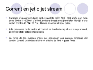 Corrent en jet o jet stream Es tracta d’un corrent d’aire amb velocitats entre 100 i 300 km/h, que bufa entre 500 m i 10000 m d’altitud, sempre d’oest a est (hemisferi Nord) i a una latitud d’entre 40 º N i 60 º N . Circula associat al front polar. A la primavera i a la tardor, el corrent es trasllada cap al sud o cap al nord, perd velocitat i pateix ondulacions La força de les masses d’aire pot ocasionar una ruptura temporal del corrent (crearà una bossa d’aire => si l’aire és fred  =  gota freda 