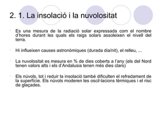 2. 1. La insolació i la nuvolositat És una mesura de la radiació solar expressada com el nombre d’hores durant les quals els raigs solars assoleixen el nivell del terra. Hi influeixen causes astronòmiques (durada dia/nit), el relleu, ... La nuvolositat es mesura en % de dies coberts a l’any (els del Nord tenen valors alts i els d’Andalusia tenen més dies clars) Els núvols, tot i reduir la insolació també dificulten el refredament de la superfície. Els núvols moderen les oscil·lacions tèrmiques i el risc de glaçades. 