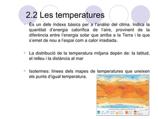 2.2 Les temperatures És un dels índexs bàsics per a l’anàlisi del clima. Indica la quantitat d’energia calorífica de l‘aire, provinent de la diferència entre l’energia solar que arriba a la Terra i la que s’emet de nou a l’espai com a calor irradiada. La distribució de la temperatura mitjana depèn de: la latitud, el relleu i la distància al mar Isotermes: línees dels mapes de temperatures que uneixen els punts d’igual temperatura.  