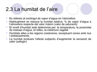 2.3 La humitat de l’aire Es refereix al contingut de vapor d’aigua en l’atmosfera Habitualment es mesura la humitat relativa: % de vapor d’aigua a l’atmosfera respecte del valor màxim (valor de saturació) El nivell d’humitat està determinat per: la temperatura, la proximitat de masses d’aigua, el relleu, la cobertura vegetal. Humitats altes a les regions costaneres, exceptuant zones amb rius i embassaments. La humitat produeix l’efecte subjectiu d’augmentar la sensació de calor (xafogor)  