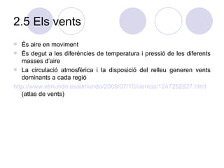 2.5 Els vents És aire en moviment És degut a les diferències de temperatura i pressió de les diferents masses d’aire La circulació atmosfèrica i la disposició del relleu generen vents dominants a cada regió http ://www.elmundo.es/elmundo/2009/07/10/ciencia/1247252827.html   (atlas de vents)  