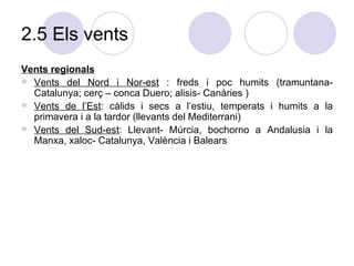 2.5 Els vents Vents regionals Vents del Nord i Nor-est  : freds i poc humits (tramuntana- Catalunya; cerç – conca Duero; alisis- Canàries ) Vents de l’Est : càlids i secs a l’estiu, temperats i humits a la primavera i a la tardor (llevants del Mediterrani) Vents del Sud-est : Llevant- Múrcia, bochorno a Andalusia i la Manxa, xaloc- Catalunya, València i Balears 