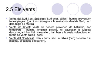 2.5 Els vents Vents del Sud i del Sud-oest : Sud-oest, càlids i humits provoquen fortes pluges  (garbins o ábregos a la meitat occidental); Sud, nord dela regió de Múrcia Vents de l’Oest : vents de ponent provenen de l’Atlàntic, són temperats i humits, originen pluges. Al travessar la Meseta descarregant humitat i s’escalfen, i arriben a la costa valenciana en forma de vents càlids i secs.  Vents del Nord-oest  : vents freds, sec i a ratxes (cerç o cierzo o el mestral, el gallego o regañón).  
