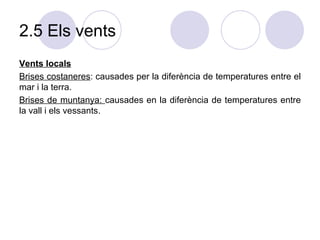 2.5 Els vents Vents locals Brises costaneres : causades per la diferència de temperatures entre el mar i la terra. Brises de muntanya:  causades en la diferència de temperatures entre la vall i els vessants.  