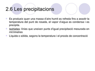2.6 Les precipitacions Es produeix quan una massa d’aire humit es refreda fins a assolir la temperatura del punt de rosada, el vapor d’aigua es condensa i es precipita.  Isohietes : línies que uneixen punts d’igual precipitació mesurada en mil.límetres Líquida o sòlida, segons la temperatura i el procés de concentració 