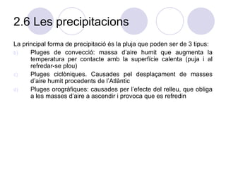 2.6 Les precipitacions La principal forma de precipitació és la pluja que poden ser de 3 tipus: Pluges de convecció: massa d’aire humit que augmenta la temperatura per contacte amb la superfície calenta (puja i al refredar-se plou) Pluges ciclòniques. Causades pel desplaçament de masses d’aire humit procedents de l’Atlàntic Pluges orogràfiques: causades per l’efecte del relleu, que obliga a les masses d’aire a ascendir i provoca que es refredin  