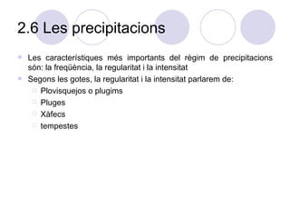 2.6 Les precipitacions Les característiques més importants del règim de precipitacions són: la freqüència, la regularitat i la intensitat Segons les gotes, la regularitat i la intensitat parlarem de: Plovisquejos o plugims Pluges Xàfecs tempestes 