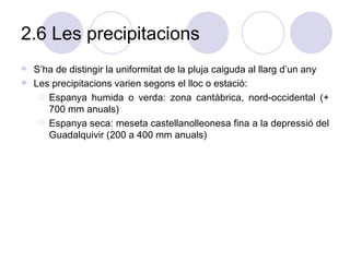 2.6 Les precipitacions S’ha de distingir la uniformitat de la pluja caiguda al llarg d’un any Les precipitacions varien segons el lloc o estació: Espanya humida o verda: zona cantàbrica, nord-occidental (+ 700 mm anuals) Espanya seca: meseta castellanolleonesa fina a la depressió del Guadalquivir (200 a 400 mm anuals) 
