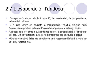 2.7 L’evaporació i l’aridesa L’evaporació: depèn de la insolació, la nuvolositat, la temperatura, la humitat i el vent.  Si a més tenim en compte la transpiració (pèrdua d’aigua dels éssers vius) podem calcular l’evapotranspiració o balanç hídric. Aridesa: relació entre l’evapotranspiració, la precipitació i l’absorció del sòl. Un territori serà àrid si no compensa les pèrdues d’aigua .  Més de 4 mesos àrids es considera una regió semiàrida i a més de set una regió àrida.  