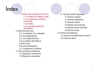 Índex 1. Factors que condicionen el clima 1.1 La latitud i la radiació solar 1.2. La influència marítima i continental 1.3 El relleu 1.4 La circulació general atmosfèrica 2. Elements del clima 2.1 La insolació i la nuvolositat 2.2 Les temperatures 2.3. La humitat de l’aire 2.4 La pressió atmosfèrica 2.5 Els vents 2.6 Les precipitacions 2.7 L’evaporació i l’aridesa 3. Tipus de temps a Espanya 3.1 Situacions convectives 3.2 Situacions advectives 4. Tipus de clima a Espanya 4.1 Domini oceànic 4.2 Domini mediterrani 4.3 Domini interior 4.4 Domini de muntanya 4.5 Domini de les Canàries 4.6 El clima urbà 5. El clima de Catalunya 5.1 Factors que determinen el clima  5.2 Tipus de clima  