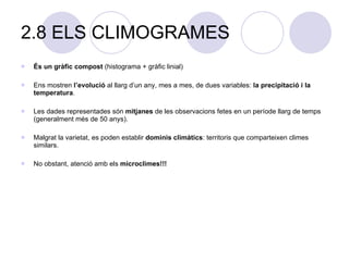 2.8 ELS CLIMOGRAMES És un gràfic compost  (histograma + gràfic linial) Ens mostren  l’evolució  al llarg d’un any, mes a mes, de dues variables:  la precipitació i la temperatura . Les dades representades són  mitjanes  de les observacions fetes en un període llarg de temps (generalment més de 50 anys). Malgrat la varietat, es poden establir  dominis climàtics : territoris que comparteixen climes similars. No obstant, atenció amb els  microclimes!!! 