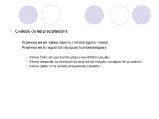 Evolució de les precipitacions: Fixar-nos en els valors màxims i mínims (quins mesos) Fixar-nos en la regularitat (èpoques humides/seques) Climes freds: són poc humits.(pluja o neu<600mm.anuals) Climes temperats: la distribució de pluja sol ser irregular (excepció clima oceànic) Climes càlids: hi ha varietat.(d'equatorial a desèrtic) 