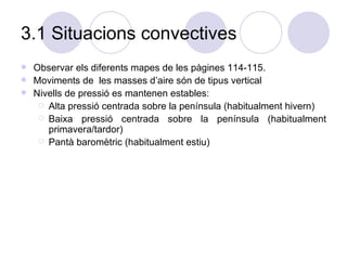 3.1 Situacions convectives Observar els diferents mapes de les pàgines 114-115. Moviments de  les masses d’aire són de tipus vertical  Nivells de pressió es mantenen estables: Alta pressió centrada sobre la península (habitualment hivern) Baixa pressió centrada sobre la península (habitualment primavera/tardor) Pantà baromètric (habitualment estiu) 