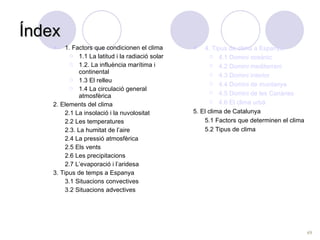 Índex 1. Factors que condicionen el clima 1.1 La latitud i la radiació solar 1.2. La influència marítima i continental 1.3 El relleu 1.4 La circulació general atmosfèrica 2. Elements del clima 2.1 La insolació i la nuvolositat 2.2 Les temperatures 2.3. La humitat de l’aire 2.4 La pressió atmosfèrica 2.5 Els vents 2.6 Les precipitacions 2.7 L’evaporació i l’aridesa 3. Tipus de temps a Espanya 3.1 Situacions convectives 3.2 Situacions advectives 4. Tipus de clima a Espanya 4.1 Domini oceànic 4.2 Domini mediterrani 4.3 Domini interior 4.4 Domini de muntanya 4.5 Domini de les Canàries 4.6 El clima urbà 5. El clima de Catalunya 5.1 Factors que determinen el clima  5.2 Tipus de clima  