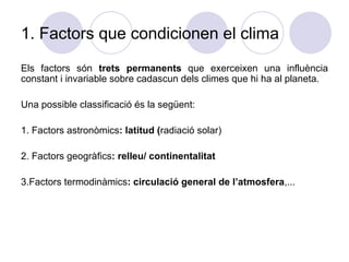 1. Factors que condicionen el clima Els factors són  trets permanents  que exerceixen una influència constant i invariable sobre cadascun dels climes que hi ha al planeta. Una possible classificació és la següent: 1. Factors astronòmics : latitud ( radiació solar) 2. Factors geogràfics : relleu/ continentalitat 3.Factors termodinàmics : circulació general de l’atmosfera ,... 