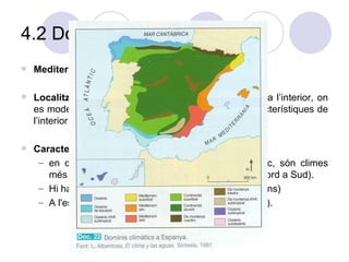 4.2 Domini mediterrani Mediterrani suavitzat; M.sec; M.àrid. Localització:  S’estén des del litoral mediterrani cap a l’interior, on es moderen les influències marines i va agafant característiques de l’interior. Característiques generals:   en quedar allunyat de les masses d'aire oceànic, són climes més secs (accentuat a mesura que avancem de Nord a Sud).  Hi ha estacions ben marcades (temp. I precipitacions) A l'estiu es produeix un període d'aridesa (estiatge). 
