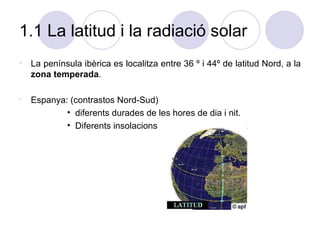 1.1 La latitud i la radiació solar La península ibèrica es localitza entre 36 º i 44º de latitud Nord, a la  zona temperada . Espanya: (contrastos Nord-Sud) diferents durades de les hores de dia i nit. Diferents insolacions 