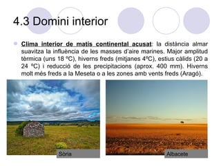 4.3 Domini interior Clima interior de matís continental acusat : la distància almar suavitza la influència de les masses d’aire marines. Major amplitud tèrmica (uns 18 ºC), hiverns freds (mitjanes 4ºC), estius càlids (20 a 24 ºC) i reducció de les precipitacions (aprox. 400 mm). Hiverns molt més freds a la Meseta o a les zones amb vents freds (Aragó).  Albacete Sòria 