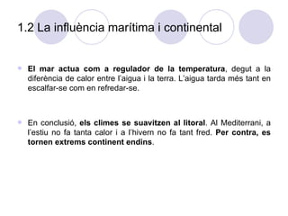1.2 La influència marítima i continental  El mar actua com a regulador de la temperatura , degut a la diferència de calor entre l’aigua i la terra. L’aigua tarda més tant en escalfar-se com en refredar-se. En conclusió,  els climes se suavitzen al litoral . Al Mediterrani, a l’estiu no fa tanta calor i a l’hivern no fa tant fred.  Per contra, es tornen extrems continent endins . 