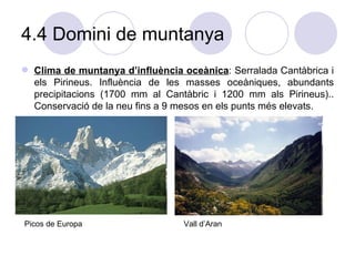4.4 Domini de muntanya Clima de muntanya d’influència oceànica : Serralada Cantàbrica i els Pirineus. Influència de les masses oceàniques, abundants precipitacions (1700 mm al Cantàbric i 1200 mm als Pirineus).. Conservació de la neu fins a 9 mesos en els punts més elevats. Picos de Europa Vall d’Aran 
