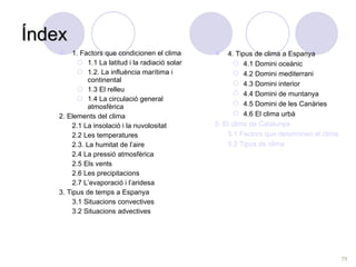 Índex 1. Factors que condicionen el clima 1.1 La latitud i la radiació solar 1.2. La influència marítima i continental 1.3 El relleu 1.4 La circulació general atmosfèrica 2. Elements del clima 2.1 La insolació i la nuvolositat 2.2 Les temperatures 2.3. La humitat de l’aire 2.4 La pressió atmosfèrica 2.5 Els vents 2.6 Les precipitacions 2.7 L’evaporació i l’aridesa 3. Tipus de temps a Espanya 3.1 Situacions convectives 3.2 Situacions advectives 4. Tipus de clima a Espanya 4.1 Domini oceànic 4.2 Domini mediterrani 4.3 Domini interior 4.4 Domini de muntanya 4.5 Domini de les Canàries 4.6 El clima urbà 5. El clima de Catalunya 5.1 Factors que determinen el clima  5.2 Tipus de clima  