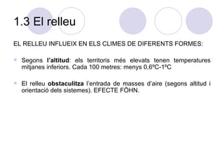 1.3 El relleu EL RELLEU INFLUEIX EN ELS CLIMES DE DIFERENTS FORMES: Segons  l’altitud : els territoris més elevats tenen temperatures mitjanes inferiors. Cada 100 metres: menys 0,6ºC-1ºC El relleu  obstaculitza  l’entrada de masses d’aire (segons altitud i orientació dels sistemes). EFECTE FÖHN. 