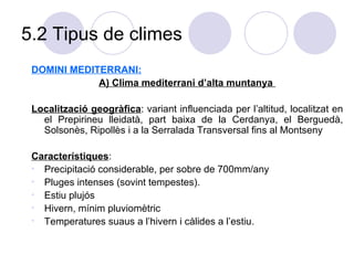 5.2 Tipus de climes DOMINI MEDITERRANI: A) Clima mediterrani d’alta muntanya  Localització geogràfica : variant influenciada per l’altitud, localitzat en el Prepirineu lleidatà, part baixa de la Cerdanya, el Berguedà, Solsonès, Ripollès i a la Serralada Transversal fins al Montseny Característiques : Precipitació considerable, per sobre de 700mm/any Pluges intenses (sovint tempestes). Estiu plujós Hivern, mínim pluviomètric Temperatures suaus a l’hivern i càlides a l’estiu. 