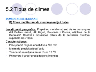 5.2 Tipus de climes DOMINI MEDITERRANI: B) Clima mediterrani de muntanya mitja i baixa Localització geogràfica:   Prepirineu meridional, sud de les comarques del Pallars Jussà, Alt Urgell, Solsonès i Osona, altiplans de la Depressió Central i massissos aïllats de la serralada Prelitoral superiors als 700 m. Característiques :  Precipitació mitjana anual d’uns 700 mm Mínim de precipitació a l’estiu Temperatura mitjana anual d’uns 12 ºC Primavera i tardor precipitacions intenses 