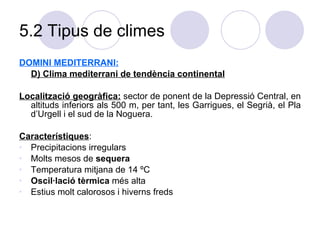5.2 Tipus de climes DOMINI MEDITERRANI: D) Clima mediterrani de tendència continental Localització geogràfica:  sector de ponent de la Depressió Central, en altituds inferiors als 500 m, per tant, les Garrigues, el Segrià, el Pla d’Urgell i el sud de la Noguera.  Característiques :  Precipitacions irregulars Molts mesos de  sequera Temperatura mitjana de 14 ºC Oscil·lació tèrmica  més alta Estius molt calorosos i hiverns freds 