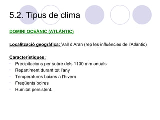 5.2. Tipus de clima DOMINI OCEÀNIC (ATLÀNTIC) Localització geogràfica:  Vall d’Aran (rep les influències de l’Atlàntic) Característiques: Precipitacions per sobre dels 1100 mm anuals Repartiment durant tot l’any  Temperatures baixes a l’hivern Freqüents boires Humitat persistent.  