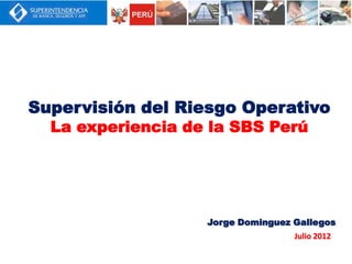 Supervisión del Riesgo Operativo
  La experiencia de la SBS Perú




                   Jorge Dominguez Gallegos
                                   Julio 2012
 