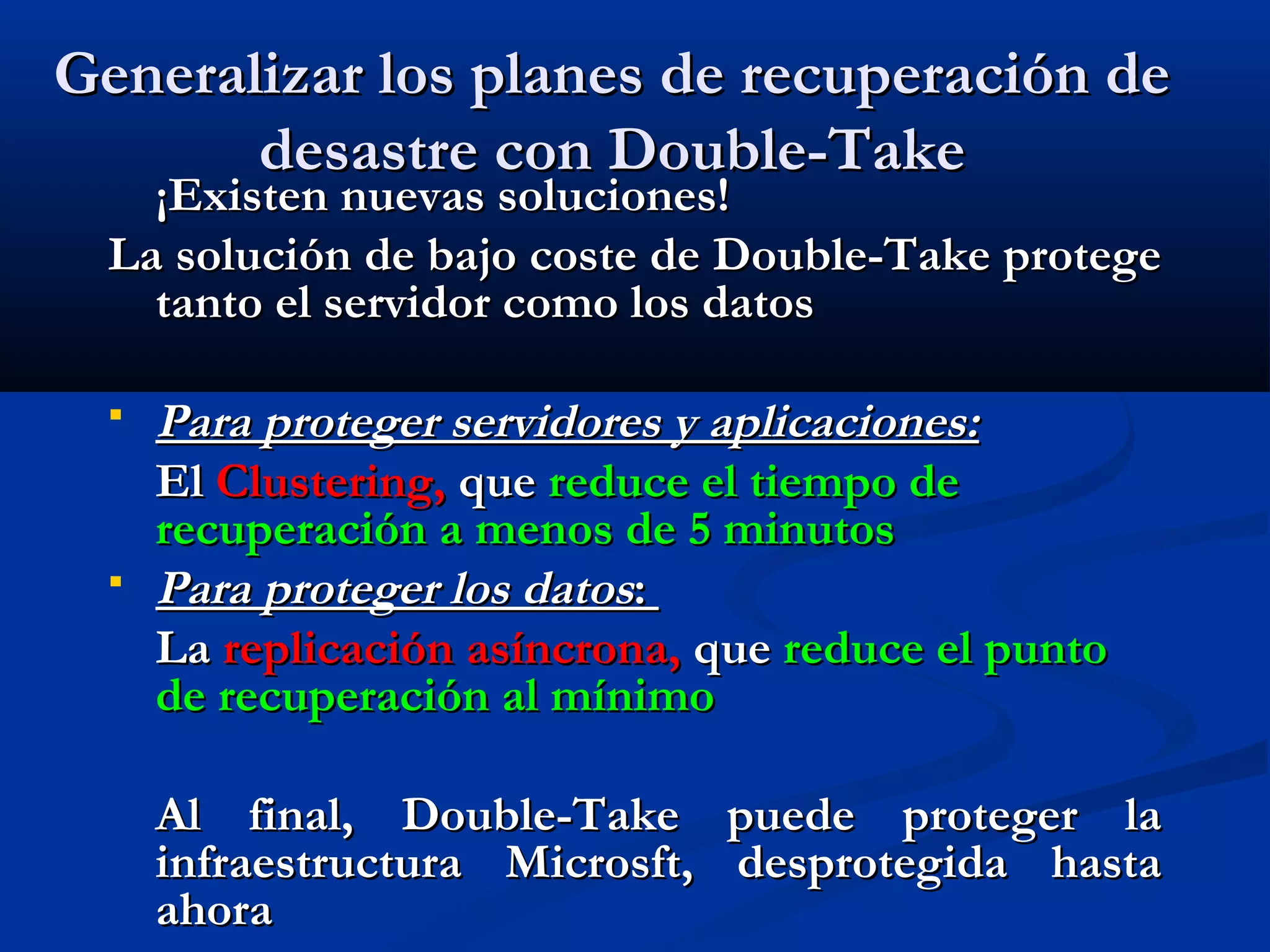 Generalizar los planes de recuperación deGeneralizar los planes de recuperación de
desastre con Double-Takedesastre con Double-Take
¡Existen nuevas soluciones!¡Existen nuevas soluciones!
La solución de bajo coste de Double-Take protegeLa solución de bajo coste de Double-Take protege
tanto el servidor como los datostanto el servidor como los datos
 Para proteger servidores y aplicaciones:Para proteger servidores y aplicaciones:
ElEl Clustering,Clustering, queque reduce el tiempo dereduce el tiempo de
recuperación a menos de 5 minutosrecuperación a menos de 5 minutos
 Para proteger los datosPara proteger los datos::
LaLa replicaciónreplicación asíncrona,asíncrona, queque reduce el puntoreduce el punto
de recuperación al mínimode recuperación al mínimo
Al final, Double-Take puede proteger laAl final, Double-Take puede proteger la
infraestructura Microsft, desprotegida hastainfraestructura Microsft, desprotegida hasta
ahoraahora
 