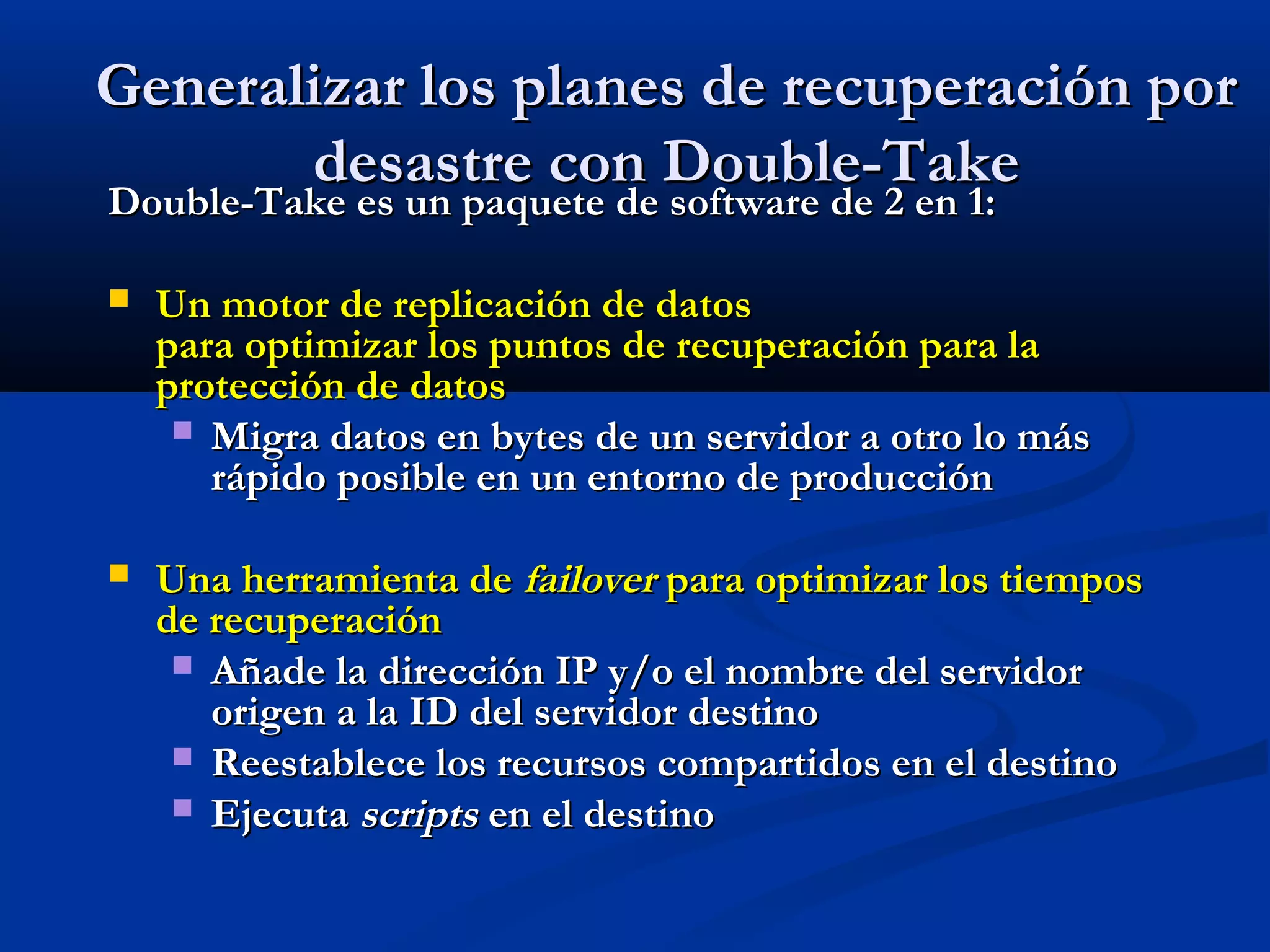Generalizar los planes de recuperación porGeneralizar los planes de recuperación por
desastre con Double-Takedesastre con Double-Take
Double-Take es un paquete de software de 2 en 1:Double-Take es un paquete de software de 2 en 1:
 Un motor de replicación de datosUn motor de replicación de datos
para optimizar los puntos de recuperación para lapara optimizar los puntos de recuperación para la
protección de datosprotección de datos
 Migra datos en bytes de un servidor a otro lo másMigra datos en bytes de un servidor a otro lo más
rápido posible en un entorno de producciónrápido posible en un entorno de producción
 Una herramienta deUna herramienta de failoverfailover para optimizar los tiempospara optimizar los tiempos
de recuperaciónde recuperación
 Añade la dirección IP y/o el nombre del servidorAñade la dirección IP y/o el nombre del servidor
origen a la ID del servidor destinoorigen a la ID del servidor destino
 Reestablece los recursos compartidos en el destinoReestablece los recursos compartidos en el destino
 EjecutaEjecuta scriptsscripts en el destinoen el destino
 