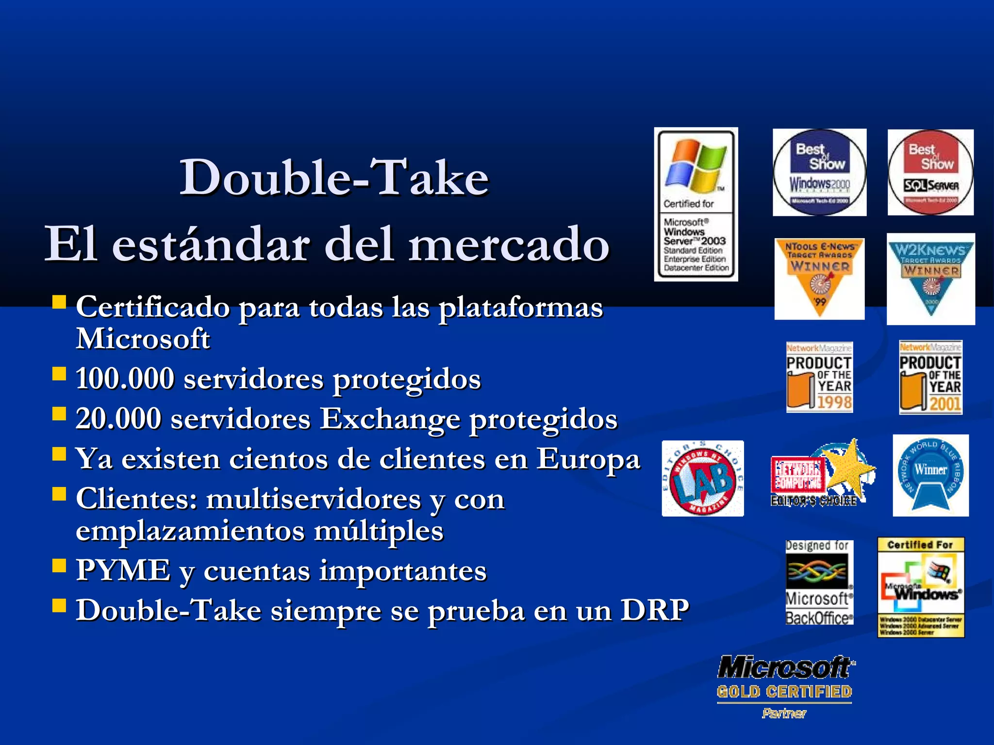 Double-TakeDouble-Take
El estándar del mercadoEl estándar del mercado
 Certificado para todas las plataformasCertificado para todas las plataformas
MicrosoftMicrosoft
 100.000 servidores protegidos100.000 servidores protegidos
 20.000 servidores Exchange protegidos20.000 servidores Exchange protegidos
 Ya existen cientos de clientes en EuropaYa existen cientos de clientes en Europa
 Clientes: multiservidores y conClientes: multiservidores y con
emplazamientos múltiplesemplazamientos múltiples
 PYME y cuentas importantesPYME y cuentas importantes
 Double-Take siempre se prueba en un DRPDouble-Take siempre se prueba en un DRP
 