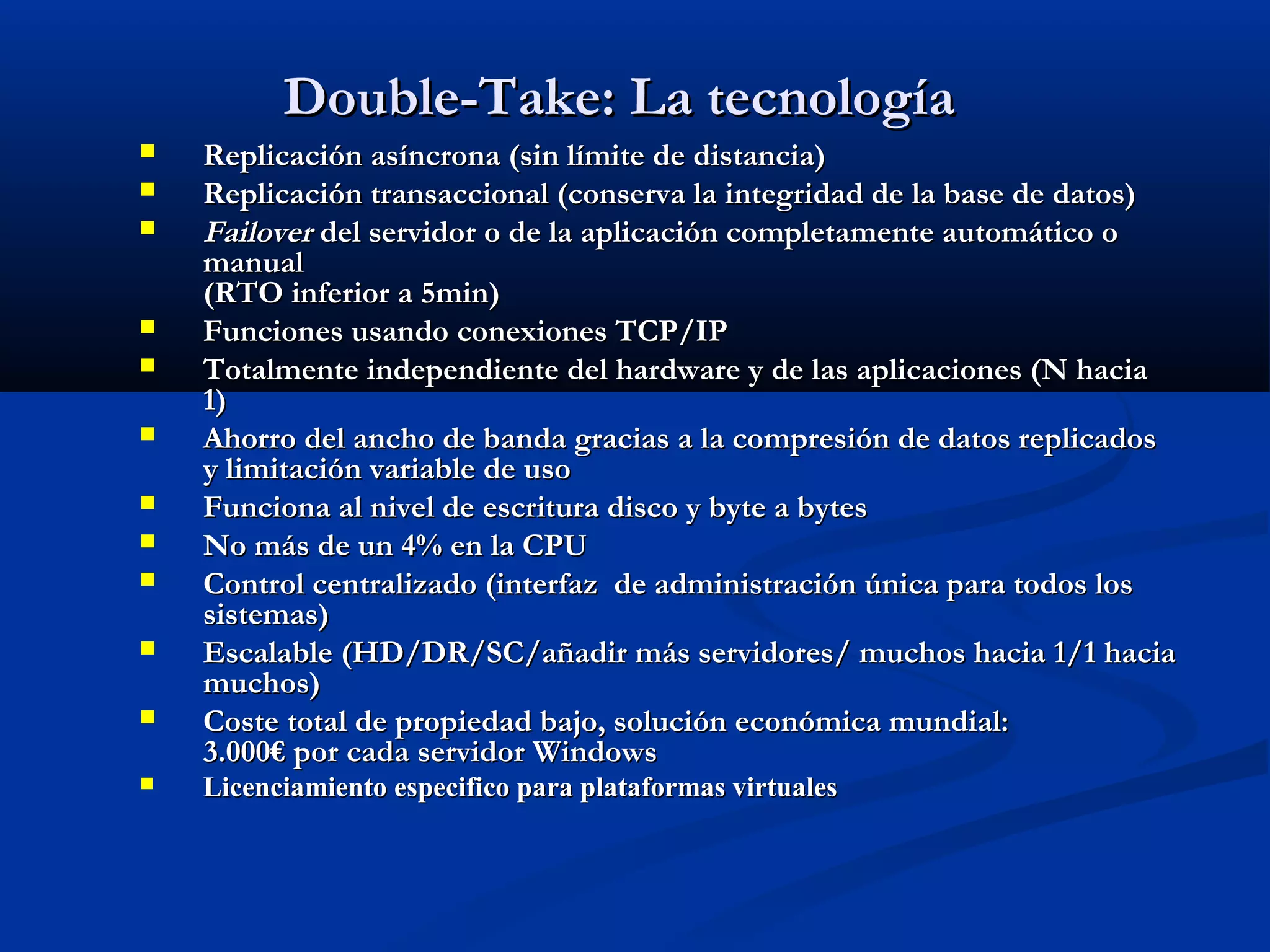  Replicación asíncrona (sin límite de distancia)Replicación asíncrona (sin límite de distancia)
 Replicación transaccional (conserva la integridad de la base de datos)Replicación transaccional (conserva la integridad de la base de datos)
 FailoverFailover del servidor o de la aplicación completamente automático odel servidor o de la aplicación completamente automático o
manualmanual
(RTO inferior a 5min)(RTO inferior a 5min)
 Funciones usando conexiones TCP/IPFunciones usando conexiones TCP/IP
 Totalmente independiente del hardware y de las aplicaciones (N haciaTotalmente independiente del hardware y de las aplicaciones (N hacia
1)1)
 Ahorro del ancho de banda gracias a la compresión de datos replicadosAhorro del ancho de banda gracias a la compresión de datos replicados
y limitación variable de usoy limitación variable de uso
 Funciona al nivel de escritura disco y byte a bytesFunciona al nivel de escritura disco y byte a bytes
 No más de un 4% en la CPUNo más de un 4% en la CPU
 Control centralizado (interfaz de administración única para todos losControl centralizado (interfaz de administración única para todos los
sistemas)sistemas)
 Escalable (HD/DR/SC/añadir más servidores/ muchos hacia 1/1 haciaEscalable (HD/DR/SC/añadir más servidores/ muchos hacia 1/1 hacia
muchos)muchos)
 Coste total de propiedad bajo, solución económica mundial:Coste total de propiedad bajo, solución económica mundial:
3.000€ por cada servidor Windows3.000€ por cada servidor Windows
 Licenciamiento especifico para plataformas virtualesLicenciamiento especifico para plataformas virtuales
Double-Take: La tecnologíaDouble-Take: La tecnología
 